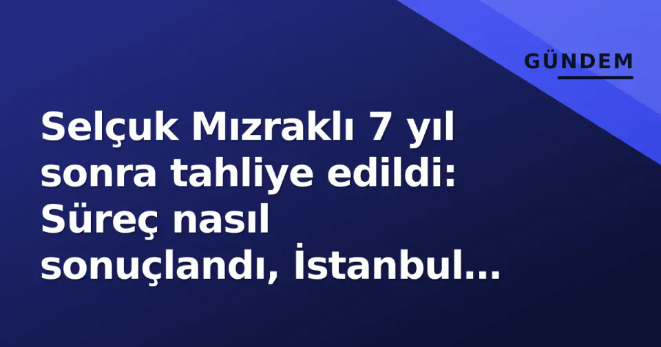 Selçuk Mızraklı 7 yıl sonra tahliye edildi: Süreç nasıl sonuçlandı, İstanbul programı ne zaman? görseli
