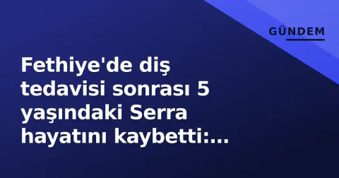 Fethiye'de diş tedavisi sonrası 5 yaşındaki Serra hayatını kaybetti: Isparta faciası tekrarladı