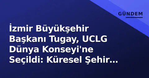 İzmir Büyükşehir Başkanı Tugay, UCLG Dünya Konseyi'ne Seçildi: Küresel Şehir Diplomasisinde Yeni Sayfa