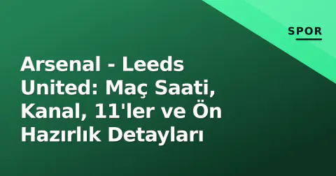 Arsenal - Leeds United: Maç Saati, Kanal, 11'ler ve Ön Hazırlık Detayları