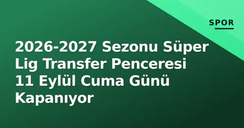 2026-2027 Sezonu Süper Lig Transfer Penceresi 11 Eylül Cuma Günü Kapanıyor