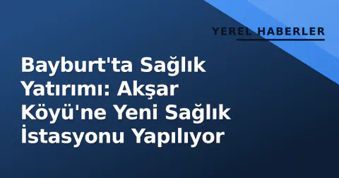Bayburt'ta Sağlık Yatırımı: Akşar Köyü'ne Yeni Sağlık İstasyonu Yapılıyor