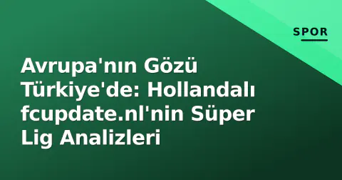 Avrupa'nın Gözü Türkiye'de: Hollandalı fcupdate.nl'nin Süper Lig Analizleri