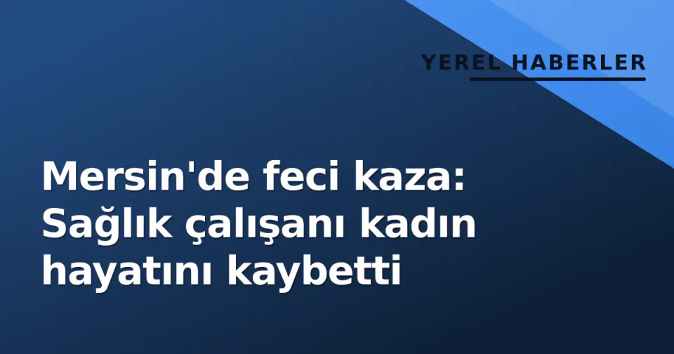 Mersin'de feci kaza: Sağlık çalışanı kadın hayatını kaybetti görseli