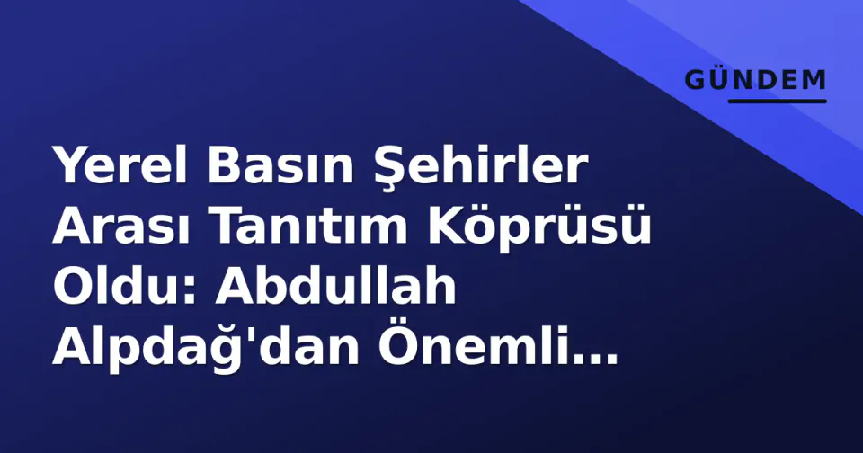 Yerel Basın Şehirler Arası Tanıtım Köprüsü Oldu: Abdullah Alpdağ'dan Önemli Açıklamalar görseli