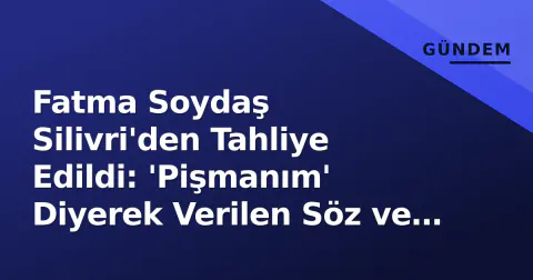Fatma Soydaş Silivri'den Tahliye Edildi: 'Pişmanım' Diyerek Verilen Söz ve Dava Sürecinin Detayları