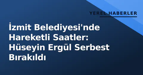 İzmit Belediyesi'nde Hareketli Saatler: Hüseyin Ergül Serbest Bırakıldı