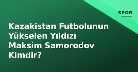 Kazakistan Futbolunun Yükselen Yıldızı Maksim Samorodov Kimdir?