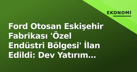 Ford Otosan Eskişehir Fabrikası 'Özel Endüstri Bölgesi' İlan Edildi: Dev Yatırım Teşviki ve Destekli İstihdam Modeli Geldi
