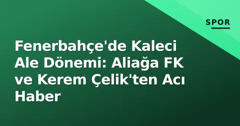 Fenerbahçe'de Kaleci Ale Dönemi: Aliağa FK ve Kerem Çelik'ten Acı Haber