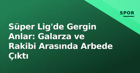 Süper Lig'de Gergin Anlar: Galarza ve Rakibi Arasında Arbede Çıktı