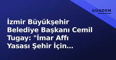 İzmir Büyükşehir Belediye Başkanı Cemil Tugay: "İmar Affı Yasası Şehir İçin Riskli, Planlı Kalkınma Gerekli"