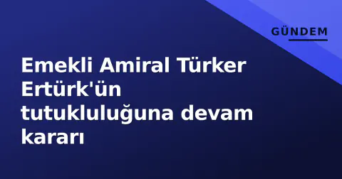 Emekli Amiral Türker Ertürk'ün tutukluluğuna devam kararı