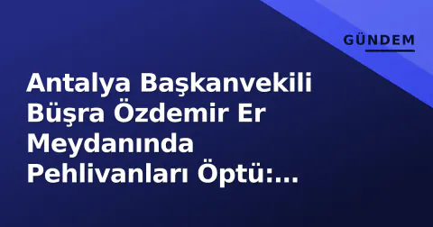 Antalya Başkanvekili Büşra Özdemir Er Meydanında Pehlivanları Öptü: Geleneksel Güreşe Destek