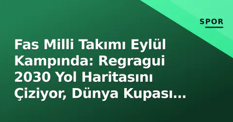 Fas Milli Takımı Eylül Kampında: Regragui 2030 Yol Haritasını Çiziyor, Dünya Kupası Mirası ve Kadro Denemeleri Gündemde