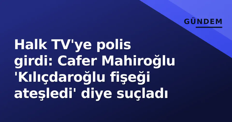 Halk TV'ye polis girdi: Cafer Mahiroğlu 'Kılıçdaroğlu fişeği ateşledi' diye suçladı görseli