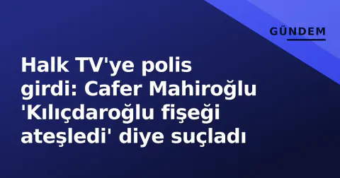 Halk TV'ye polis girdi: Cafer Mahiroğlu 'Kılıçdaroğlu fişeği ateşledi' diye suçladı