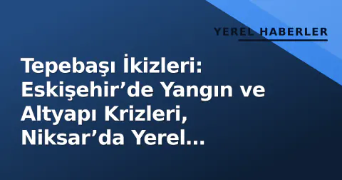 Tepebaşı İkizleri: Eskişehir’de Yangın ve Altyapı Krizleri, Niksar’da Yerel Demokrasi Gündeminde