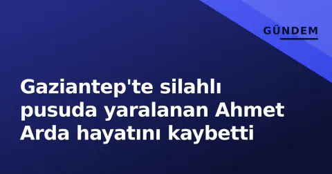 Gaziantep'te silahlı pusuda yaralanan Ahmet Arda hayatını kaybetti