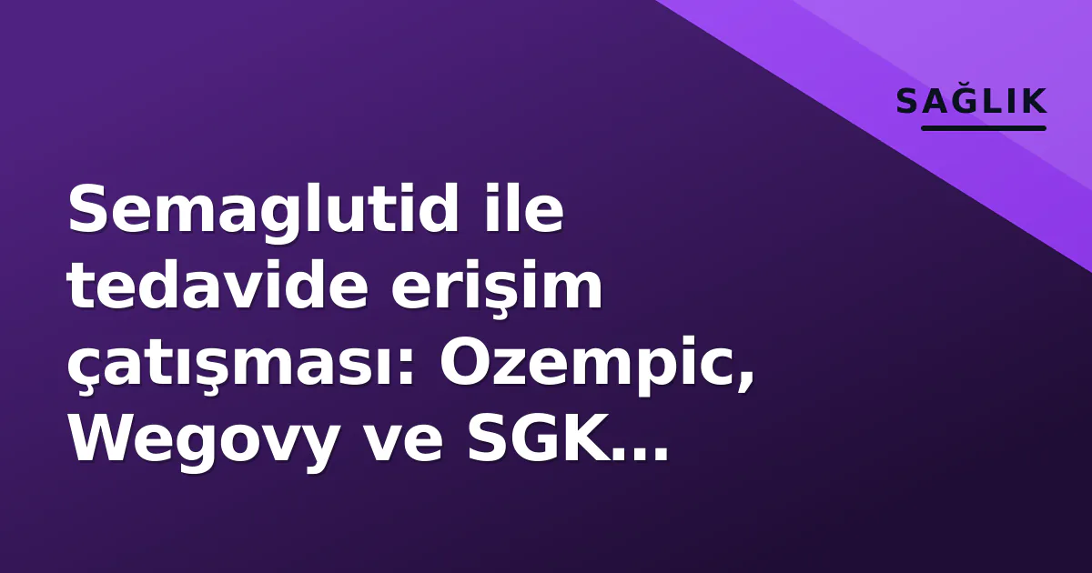Semaglutid ile tedavide erişim çatışması: Ozempic, Wegovy ve SGK kriterlerinin ötesinde ne var?