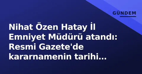 Nihat Özen Hatay İl Emniyet Müdürü atandı: Resmi Gazete'de kararnamenin tarihi belli oldu