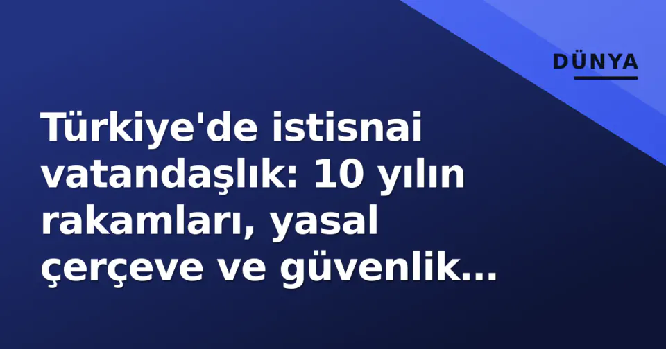 Türkiye'de istisnai vatandaşlık: 10 yılın rakamları, yasal çerçeve ve güvenlik tartışmaları görseli