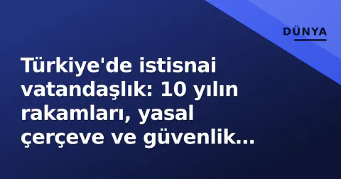 Türkiye'de istisnai vatandaşlık: 10 yılın rakamları, yasal çerçeve ve güvenlik tartışmaları