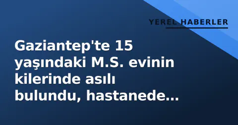 Gaziantep'te 15 yaşındaki M.S. evinin kilerinde asılı bulundu, hastanede öldü