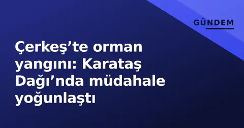 Çerkeş’te orman yangını: Karataş Dağı’nda müdahale yoğunlaştı