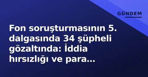 Fon soruşturmasının 5. dalgasında 34 şüpheli gözaltında: İddia hırsızlığı ve para aklama