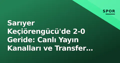 Sarıyer Keçiörengücü'de 2-0 Geride: Canlı Yayın Kanalları ve Transfer Saati Doluyor