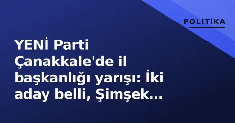 YENİ Parti Çanakkale'de il başkanlığı yarışı: İki aday belli, Şimşek kulislerde
