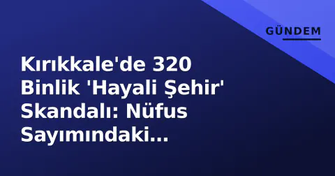 Kırıkkale'de 320 Binlik 'Hayali Şehir' Skandalı: Nüfus Sayımındaki Absürtlükler