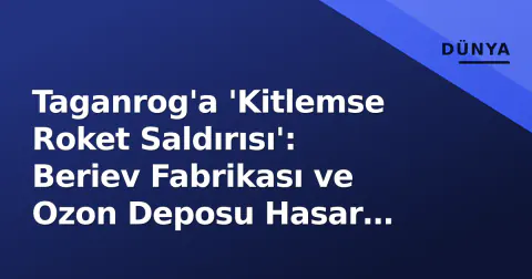 Taganrog'a 'Kitlemse Roket Saldırısı': Beriev Fabrikası ve Ozon Deposu Hasar Gördü