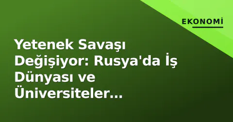 Yetenek Savaşı Değişiyor: Rusya'da İş Dünyası ve Üniversiteler 'Sistematik Kolaborasyona' Geçti