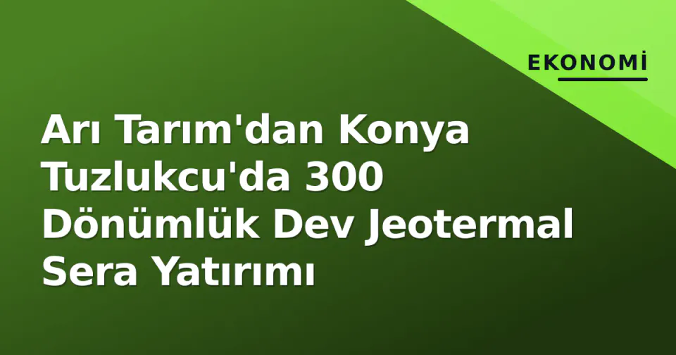 Arı Tarım'dan Konya Tuzlukcu'da 300 Dönümlük Dev Jeotermal Sera Yatırımı görseli