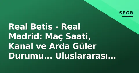 Real Betis - Real Madrid: Maç Saati, Kanal ve Arda Güler Durumu... Uluslararası Mola Ertesinde Şampiyonluk Testi