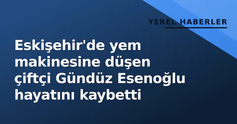 Eskişehir'de yem makinesine düşen çiftçi Gündüz Esenoğlu hayatını kaybetti