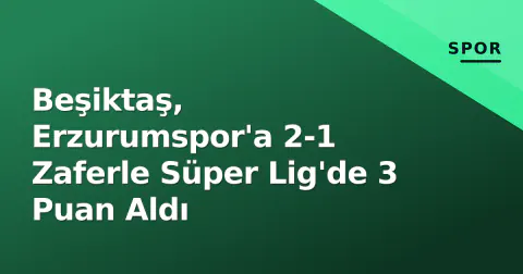 Beşiktaş, Erzurumspor'a 2-1 Zaferle Süper Lig'de 3 Puan Aldı