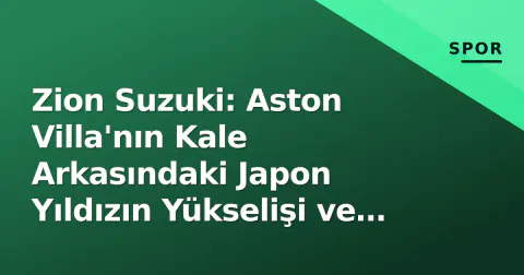 Zion Suzuki: Aston Villa'nın Kale Arkasındaki Japon Yıldızın Yükselişi ve Emery Etkisi
