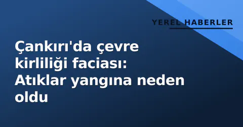 Çankırı'da çevre kirliliği faciası: Atıklar yangına neden oldu