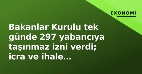 Bakanlar Kurulu tek günde 297 yabancıya taşınmaz izni verdi; icra ve ihale satışları da ivmeleniyor