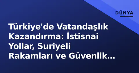 Türkiye'de Vatandaşlık Kazandırma: İstisnai Yollar, Suriyeli Rakamları ve Güvenlik Filtreleri