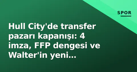 Hull City'de transfer pazarı kapanışı: 4 imza, FFP dengesi ve Walter'in yeni silahları