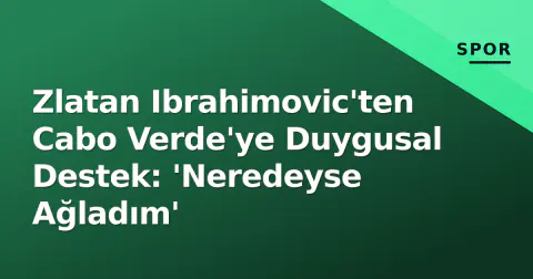 Zlatan Ibrahimovic'ten Cabo Verde'ye Duygusal Destek: 'Neredeyse Ağladım'