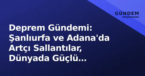 Deprem Gündemi: Şanlıurfa ve Adana'da Artçı Sallantılar, Dünyada Güçlü Depremler Yaşandı