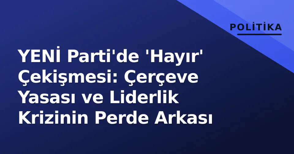 YENİ Parti'de 'Hayır' Çekişmesi: Çerçeve Yasası ve Liderlik Krizinin Perde Arkası görseli