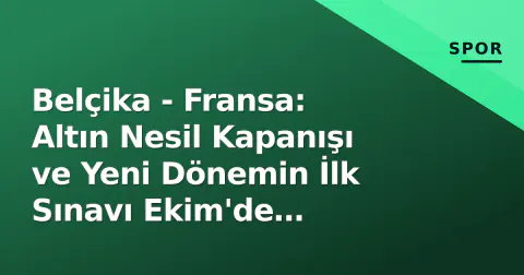 Belçika - Fransa: Altın Nesil Kapanışı ve Yeni Dönemin İlk Sınavı Ekim'de Başlıyor
