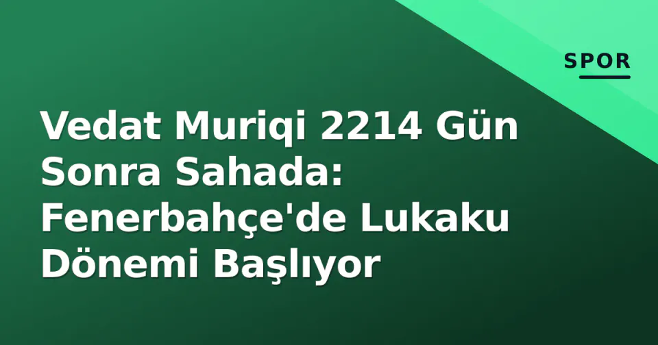Vedat Muriqi 2214 Gün Sonra Sahada: Fenerbahçe'de Lukaku Dönemi Başlıyor görseli