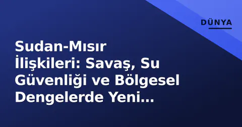 Sudan-Mısır İlişkileri: Savaş, Su Güvenliği ve Bölgesel Dengelerde Yeni Kırılmalar